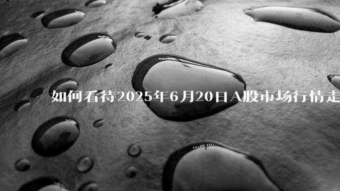 如何看待2025年6月20日A股市场行情走势？